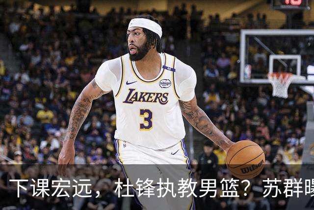 下课宏远，杜锋执教男篮？苏群曝料，1年计划曝光，宏远新帅曝光