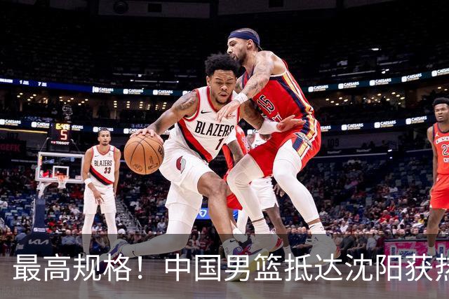最高规格！中国男篮抵达沈阳获热烈欢迎 备战7月3日对决日本